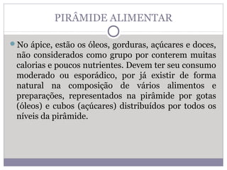 PIRÂMIDE ALIMENTAR
No ápice, estão os óleos, gorduras, açúcares e doces,
não considerados como grupo por conterem muitas
calorias e poucos nutrientes. Devem ter seu consumo
moderado ou esporádico, por já existir de forma
natural na composição de vários alimentos e
preparações, representados na pirâmide por gotas
(óleos) e cubos (açúcares) distribuídos por todos os
níveis da pirâmide.
 