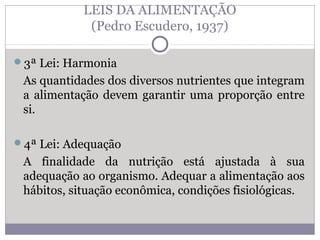 LEIS DA ALIMENTAÇÃO
(Pedro Escudero, 1937)
3ª Lei: Harmonia
As quantidades dos diversos nutrientes que integram
a alimentação devem garantir uma proporção entre
si.
4ª Lei: Adequação
A finalidade da nutrição está ajustada à sua
adequação ao organismo. Adequar a alimentação aos
hábitos, situação econômica, condições fisiológicas.
 