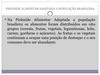 PIRÂMIDE ALIMENTAR ADAPTADA A POPULAÇÃO BRASILEIRA
Na Pirâmide Alimentar Adaptada a população
brasileira os alimentos foram distribuídos em oito
grupos (cereais, frutas, vegetais, leguminosas, leite,
carnes, gorduras e açúcares). As frutas e os vegetais
continuam a ocupar uma posição de destaque e o seu
consumo deve ser abundante.
 
