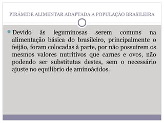 PIRÂMIDE ALIMENTAR ADAPTADA A POPULAÇÃO BRASILEIRA
Devido às leguminosas serem comuns na
alimentação básica do brasileiro, principalmente o
feijão, foram colocadas à parte, por não possuírem os
mesmos valores nutritivos que carnes e ovos, não
podendo ser substitutas destes, sem o necessário
ajuste no equilíbrio de aminoácidos.
 