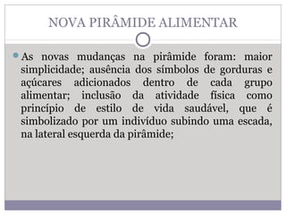 NOVA PIRÂMIDE ALIMENTAR
As novas mudanças na pirâmide foram: maior
simplicidade; ausência dos símbolos de gorduras e
açúcares adicionados dentro de cada grupo
alimentar; inclusão da atividade física como
princípio de estilo de vida saudável, que é
simbolizado por um indivíduo subindo uma escada,
na lateral esquerda da pirâmide;
 