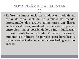 NOVA PIRÂMIDE ALIMENTAR
Ênfase na importância de mudanças graduais no
estilo de vida, incluído no símbolo da escada;
apresentação dos grupos alimentares em listras
verticais coloridas, mantendo a idéia de proporção
entre eles.; maior possibilidade de individualização,
o novo símbolo recomenda 12 níveis calóricos;
aumento do número de porções para hortaliças e
frutas, e redução do tamanho da porção do grupo das
carnes;
 