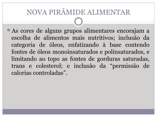 NOVA PIRÂMIDE ALIMENTAR
As cores de alguns grupos alimentares encorajam a
escolha de alimentos mais nutritivos; inclusão da
categoria de óleos, enfatizando à base contendo
fontes de óleos monoinsaturados e polinsaturados, e
limitando ao topo as fontes de gorduras saturadas,
trans e colesterol; e inclusão da “permissão de
calorias controladas”.
 