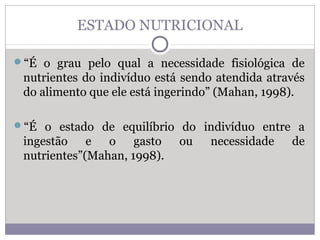 ESTADO NUTRICIONAL
“É o grau pelo qual a necessidade fisiológica de
nutrientes do indivíduo está sendo atendida através
do alimento que ele está ingerindo” (Mahan, 1998).
“É o estado de equilíbrio do indivíduo entre a
ingestão e o gasto ou necessidade de
nutrientes”(Mahan, 1998).
 