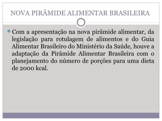 NOVA PIRÂMIDE ALIMENTAR BRASILEIRA
Com a apresentação na nova pirâmide alimentar, da
legislação para rotulagem de alimentos e do Guia
Alimentar Brasileiro do Ministério da Saúde, houve a
adaptação da Pirâmide Alimentar Brasileira com o
planejamento do número de porções para uma dieta
de 2000 kcal.
 