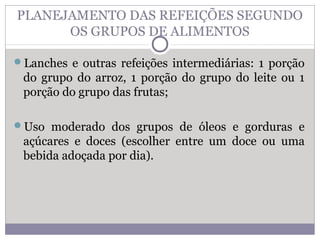 PLANEJAMENTO DAS REFEIÇÕES SEGUNDO
OS GRUPOS DE ALIMENTOS
Lanches e outras refeições intermediárias: 1 porção
do grupo do arroz, 1 porção do grupo do leite ou 1
porção do grupo das frutas;
Uso moderado dos grupos de óleos e gorduras e
açúcares e doces (escolher entre um doce ou uma
bebida adoçada por dia).
 