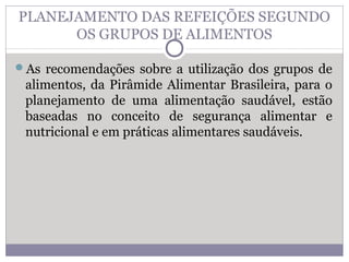 PLANEJAMENTO DAS REFEIÇÕES SEGUNDO
OS GRUPOS DE ALIMENTOS
As recomendações sobre a utilização dos grupos de
alimentos, da Pirâmide Alimentar Brasileira, para o
planejamento de uma alimentação saudável, estão
baseadas no conceito de segurança alimentar e
nutricional e em práticas alimentares saudáveis.
 