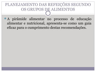 PLANEJAMENTO DAS REFEIÇÕES SEGUNDO
OS GRUPOS DE ALIMENTOS
A pirâmide alimentar no processo de educação
alimentar e nutricional, apresenta-se como um guia
eficaz para o cumprimento destas recomendações.
 