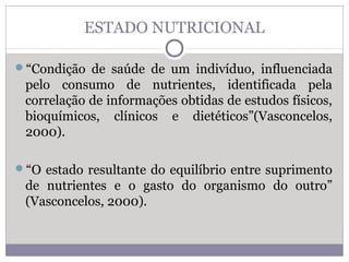 ESTADO NUTRICIONAL
“Condição de saúde de um indivíduo, influenciada
pelo consumo de nutrientes, identificada pela
correlação de informações obtidas de estudos físicos,
bioquímicos, clínicos e dietéticos”(Vasconcelos,
2000).
“O estado resultante do equilíbrio entre suprimento
de nutrientes e o gasto do organismo do outro”
(Vasconcelos, 2000).
 