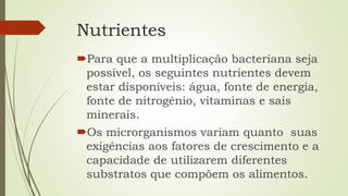 Nutrientes
Para que a multiplicação bacteriana seja
possível, os seguintes nutrientes devem
estar disponíveis: água, fonte de energia,
fonte de nitrogênio, vitaminas e sais
minerais.
Os microrganismos variam quanto suas
exigências aos fatores de crescimento e a
capacidade de utilizarem diferentes
substratos que compõem os alimentos.
 