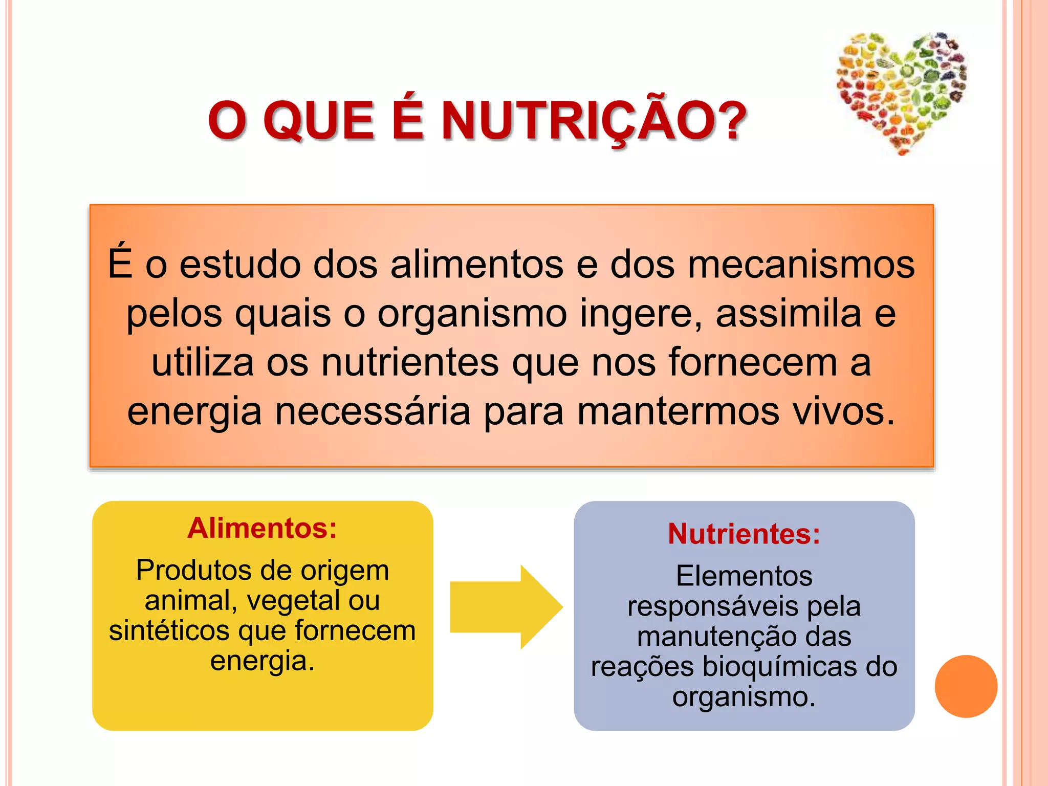 O QUE É NUTRIÇÃO?
É o estudo dos alimentos e dos mecanismos
pelos quais o organismo ingere, assimila e
utiliza os nutrientes que nos fornecem a
energia necessária para mantermos vivos.
Alimentos:
Produtos de origem
animal, vegetal ou
sintéticos que fornecem
energia.
Nutrientes:
Elementos
responsáveis pela
manutenção das
reações bioquímicas do
organismo.