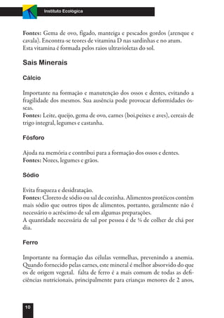 Instituto Ecológica




Fontes: Gema de ovo, fígado, manteiga e pescados gordos (arenque e
cavala). Encontra-se teores de vitamina D nas sardinhas e no atum.
Esta vitamina é formada pelos raios ultravioletas do sol.

Sais Minerais

Cálcio

Importante na formação e manutenção dos ossos e dentes, evitando a
fragilidade dos mesmos. Sua ausência pode provocar deformidades ós-
seas.
Fontes: Leite, queijo, gema de ovo, carnes (boi,peixes e aves), cereais de
trigo integral, legumes e castanha.

Fósforo

Ajuda na memória e contribui para a formação dos ossos e dentes.
Fontes: Nozes, legumes e grãos.

Sódio

Evita fraqueza e desidratação.
Fontes: Cloreto de sódio ou sal de cozinha. Alimentos protéicos contêm
mais sódio que outros tipos de alimentos, portanto, geralmente não é
necessário o acréscimo de sal em algumas preparações.
A quantidade necessária de sal por pessoa é de ¼ de colher de chá por
dia.

Ferro

Importante na formação das células vermelhas, prevenindo a anemia.
Quando fornecido pelas carnes, este mineral é melhor absorvido do que
os de origem vegetal. falta de ferro é a mais comum de todas as defi-
ciências nutricionais, principalmente para crianças menores de 2 anos,



10
 