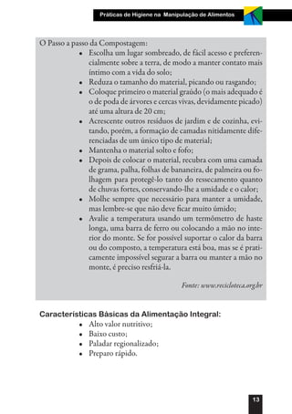 Práticas de Higiene na Manipulação de Alimentos




O Passo a passo da Compostagem:
            •	 Escolha um lugar sombreado, de fácil acesso e preferen-
               cialmente sobre a terra, de modo a manter contato mais
               íntimo com a vida do solo;
            •	 Reduza o tamanho do material, picando ou rasgando;
            •	 Coloque primeiro o material graúdo (o mais adequado é
               o de poda de árvores e cercas vivas, devidamente picado)
               até uma altura de 20 cm;
            •	 Acrescente outros resíduos de jardim e de cozinha, evi-
               tando, porém, a formação de camadas nitidamente dife-
               renciadas de um único tipo de material;
            •	 Mantenha o material solto e fofo;
            •	 Depois de colocar o material, recubra com uma camada
               de grama, palha, folhas de bananeira, de palmeira ou fo-
               lhagem para protegê-lo tanto do ressecamento quanto
               de chuvas fortes, conservando-lhe a umidade e o calor;
            •	 Molhe sempre que necessário para manter a umidade,
               mas lembre-se que não deve ficar muito úmido;
            •	 Avalie a temperatura usando um termômetro de haste
               longa, uma barra de ferro ou colocando a mão no inte-
               rior do monte. Se for possível suportar o calor da barra
               ou do composto, a temperatura está boa, mas se é prati-
               camente impossível segurar a barra ou manter a mão no
               monte, é preciso resfriá-la.

                                                Fonte: www.recicloteca.org.br


Características Básicas da Alimentação Integral:
            •	   Alto valor nutritivo;
            •	   Baixo custo;
            •	   Paladar regionalizado;
            •	   Preparo rápido.




                                                                         13
 