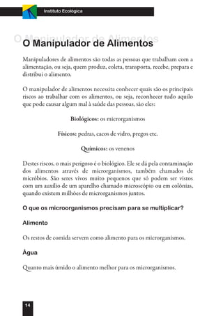 Instituto Ecológica




O O Manipulador de Alimentos
  Manipulador de Alimentos
 Manipuladores de alimentos são todas as pessoas que trabalham com a
 alimentação, ou seja, quem produz, coleta, transporta, recebe, prepara e
 distribui o alimento.

 O manipulador de alimentos necessita conhecer quais são os principais
 riscos ao trabalhar com os alimentos, ou seja, reconhecer tudo aquilo
 que pode causar algum mal à saúde das pessoas, são eles:

                       Biológicos: os microrganismos

                Físicos: pedras, cacos de vidro, pregos etc.

                            Químicos: os venenos

 Destes riscos, o mais perigoso é o biológico. Ele se dá pela contaminação
 dos alimentos através de microrganismos, também chamados de
 micróbios. São seres vivos muito pequenos que só podem ser vistos
 com um auxílio de um aparelho chamado microscópio ou em colônias,
 quando existem milhões de microrganismos juntos.

 O que os microorganismos precisam para se multiplicar?

 Alimento

 Os restos de comida servem como alimento para os microrganismos.

 Água

 Quanto mais úmido o alimento melhor para os microrganismos.




  14
 