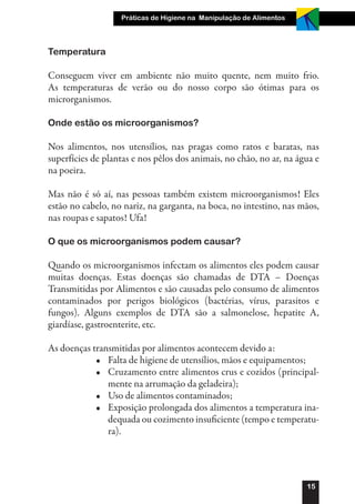 Práticas de Higiene na Manipulação de Alimentos




Temperatura

Conseguem viver em ambiente não muito quente, nem muito frio.
As temperaturas de verão ou do nosso corpo são ótimas para os
microrganismos.

Onde estão os microorganismos?

Nos alimentos, nos utensílios, nas pragas como ratos e baratas, nas
superfícies de plantas e nos pêlos dos animais, no chão, no ar, na água e
na poeira.

Mas não é só aí, nas pessoas também existem microorganismos! Eles
estão no cabelo, no nariz, na garganta, na boca, no intestino, nas mãos,
nas roupas e sapatos! Ufa!

O que os microorganismos podem causar?

Quando os microorganismos infectam os alimentos eles podem causar
muitas doenças. Estas doenças são chamadas de DTA – Doenças
Transmitidas por Alimentos e são causadas pelo consumo de alimentos
contaminados por perigos biológicos (bactérias, vírus, parasitos e
fungos). Alguns exemplos de DTA são a salmonelose, hepatite A,
giardíase, gastroenterite, etc.

As doenças transmitidas por alimentos acontecem devido a:
            •	 Falta de higiene de utensílios, mãos e equipamentos;
            •	 Cruzamento entre alimentos crus e cozidos (principal-
               mente na arrumação da geladeira);
            •	 Uso de alimentos contaminados;
            •	 Exposição prolongada dos alimentos a temperatura ina-
               dequada ou cozimento insuficiente (tempo e temperatu-
               ra).




                                                                     15
 