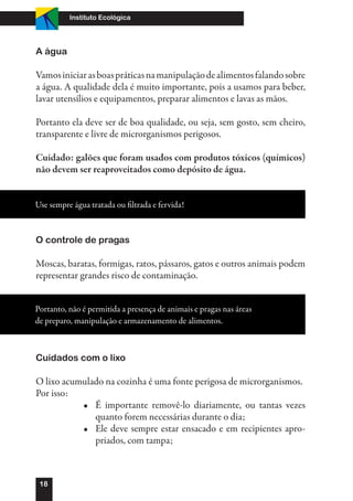 Instituto Ecológica




A água

Vamos iniciar as boas práticas na manipulação de alimentos falando sobre
a água. A qualidade dela é muito importante, pois a usamos para beber,
lavar utensílios e equipamentos, preparar alimentos e lavas as mãos.

Portanto ela deve ser de boa qualidade, ou seja, sem gosto, sem cheiro,
transparente e livre de microrganismos perigosos.

Cuidado: galões que foram usados com produtos tóxicos (químicos)
não devem ser reaproveitados como depósito de água.


Use sempre água tratada ou filtrada e fervida!



O controle de pragas

Moscas, baratas, formigas, ratos, pássaros, gatos e outros animais podem
representar grandes risco de contaminação.


Portanto, não é permitida a presença de animais e pragas nas áreas
de preparo, manipulação e armazenamento de alimentos.



Cuidados com o lixo

O lixo acumulado na cozinha é uma fonte perigosa de microrganismos.
Por isso:
           •	 É importante removê-lo diariamente, ou tantas vezes
              quanto forem necessárias durante o dia;
           •	 Ele deve sempre estar ensacado e em recipientes apro-
              priados, com tampa;



 18
 