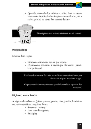 Práticas de Higiene na Manipulação de Alimentos




            •	 Quando removido dos ambientes, o lixo deve ser arma-
               zenado em local fechado e freqüentemente limpo, até a
               coleta pública ou outro fim a que se destine.




                          Lixo exposto atrai insetos, roedores e outros animais.




Higienização

Envolve duas etapas:

            •	 Limpeza: retiramos a sujeira que vemos.
            •	 Desinfecção: retiramos a sujeira que não vemos (os mi-
               crorganismos).

            Resíduos de alimentos deixados no ambiente e materiais fora de uso
                                         favorecem o aparecimento de pragas.

            Os produtos de limpeza devem ser guardados em local separado dos
                                                                  alimentos.


Higiene de ambientes

A higiene de ambientes (pisos, paredes, portas, ralos, janelas, banheiros
etc.) deve ser feita da seguinte forma:
              •	 Remova a sujeira;
              •	 Lave com detergente;
              •	 Enxágüe;



                                                                            19
 