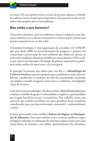 Instituto Ecológica




no clima. Ou seja, quanto menos árvores de pé para capturar o dióxido
de carbono, menos ar puro para respirarmos, mais quentes os dias se tor-
nam e mais prejuízo para o nosso planeta.

Mas então o que fazemos?

Temos dois caminhos: um é se conformar e tentar se adaptar a estas alte-
rações climáticas, ou, cada um conscientizar-se do seu papel e adotar uma
postura responsável no seu dia-a-dia.

O Instituto Ecológica é uma organização da sociedade civil (OSCIP)
que atua desde 2000 no desenvolvimento de pesquisas e projetos em
conservação e preservação do meio ambiente que objetivam atenuar os
efeitos das mudanças climáticas sofridos por nosso planeta. O IE acredi-
ta que através da educação e da adoção de práticas sustentáveis, podere-
mos cuidar melhor da nossa terra e da nossa gente.

A principal ferramenta que utiliza para esse fim é a Metodologia do
Carbono Social que gerencia projetos que consideram as ações que via-
bilizam e melhoram as condições de vida das comunidades envolvidas
nos projetos, visando assegurar o bem estar e a cidadania, sem degradar
a base de recursos.

Com base nesta metodologia, o IE desenvolveu a Série Desenvolver para
orientar o trabalho de grupos e comunidades e ampliar as oportunidades
que tragam benefícios sociais e econômicos. Esse trabalho conta com
parceiros que também acreditam em ações geradoras desses benefícios
contribuindo para um desenvolvimento sustentável e ambientalmente
correto.

O tema apresentado nesta cartilha é Práticas de Higiene na Manipula-
ção de Alimentos. Este tema auxiliará você a conhecer melhor as regras
de higiene utilizadas na elaboração de alimentos seguros, bem como uma
noção básica de nutrição e um melhor aproveitamento dos alimentos.



2
 