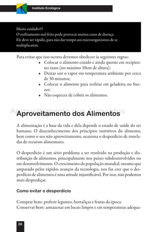 Instituto Ecológica




 Muito cuidado!!!
 O resfriamento mal feito pode provocar muitos casos de doença.
 Ele deve ser rápido, para não dar tempo aos microorganismos de se
 multiplicarem.

 Para evitar que isso ocorra devemos obedecer às seguintes regras:
              •	 Colocar o alimento cozido e ainda quente em recipien-
                  tes rasos (no máximo 10cm de altura);
              •	 Deixar sair o vapor em temperatura ambiente por cerca
                  de 30 minutos;
              •	 Colocar o alimento para resfriar em geladeira ou free-
                  zer;
              •	 Não esquecer de cobrir os alimentos.


Aproveitamento dos Alimentos
 Aproveitamento dos Alimentos
 A alimentação é a base da vida e dela depende o estado de saúde do ser
 humano. O desconhecimento dos princípios nutritivos do alimento,
 bem como o seu não aproveitamento, ocasiona o desperdício de tonela-
 das de recursos alimentares.

 O desperdício é um sério problema a ser resolvido na produção e dis-
 tribuição de alimentos, principalmente nos países subdesenvolvidos ou
 em desenvolvimento. O crescimento da população mundial, mesmo que
 amparado pelos rápidos avanços da tecnologia, nos faz crer que o des-
 perdício de alimentos é uma atitude injustificável. Por isso, não podemos
 mais desperdiçar.

 Como evitar o desperdício

 Comprar bem: preferir legumes, hortaliças e frutas da época.
 Conservar bem: armazenar em locais limpos e em temperaturas adequa-


  26
 