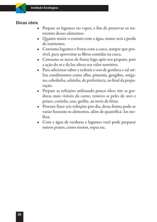 Instituto Ecológica




Dicas úteis
           •	 Prepare os legumes no vapor, a fim de preservar os nu-
              trientes desses alimentos.
           •	 Quanto maior o contato com a água, maior será a perda
              de nutrientes.
           •	 Consuma legumes e frutas com a casca, sempre que pos-
              sível, para aproveitar as fibras contidas na casca.
           •	 Consuma os sucos de frutas logo após seu preparo, pois
              a ação do ar e da luz altera seu valor nutritivo.
           •	 Para adicionar sabor e reduzir o uso de gordura e sal uti-
              lize condimentos como alho, pimenta, gengibre, oréga-
              no, cebolinha, salsinha, de preferência, ao final da prepa-
              ração.
           •	 Prepare as refeições utilizando pouco óleo: tire as gor-
              duras mais visíveis da carne; remova as peles de aves e
              peixes; cozinhe, asse, grelhe, ao invés de fritar.
           •	 Procure fazer seis refeições por dia, dessa forma pode-se
              variar bastante os alimentos, além de quantificá- los me-
              lhor.
           •	 Com a água de verduras e legumes você pode preparar
              outros pratos, como risotos, sopas etc.




28
 