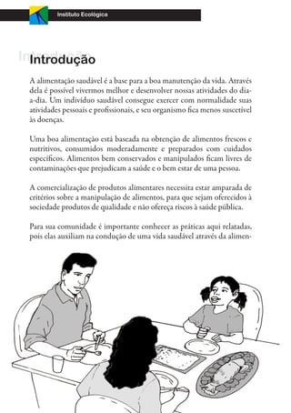 Instituto Ecológica




Introdução
  Introdução
 A alimentação saudável é a base para a boa manutenção da vida. Através
 dela é possível vivermos melhor e desenvolver nossas atividades do dia-
 a-dia. Um indivíduo saudável consegue exercer com normalidade suas
 atividades pessoais e profissionais, e seu organismo fica menos suscetível
 às doenças.

 Uma boa alimentação está baseada na obtenção de alimentos frescos e
 nutritivos, consumidos moderadamente e preparados com cuidados
 específicos. Alimentos bem conservados e manipulados ficam livres de
 contaminações que prejudicam a saúde e o bem estar de uma pessoa.

 A comercialização de produtos alimentares necessita estar amparada de
 critérios sobre a manipulação de alimentos, para que sejam oferecidos à
 sociedade produtos de qualidade e não ofereça riscos à saúde pública.

 Para sua comunidade é importante conhecer as práticas aqui relatadas,
 pois elas auxiliam na condução de uma vida saudável através da alimen-




  4
 