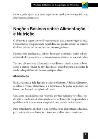 Práticas de Higiene na Manipulação de Alimentos




 tação, e pode ajudar nos bons negócios na produção e comercialização
 de produtos alimentares.


Noções Básicas sobre Alimentação
  Noções Básicas sobre Alimentação
e Nutrição
  e Nutrição
 O alimento e a água são condições essenciais para a manutenção da vida.
 Sem alimento, em quantidade e qualidade adequadas, elevam-se os riscos
 do desenvolvimento de doenças em nosso organismo.

 Fatores como preferências, hábitos familiares e culturais, custos e dispo-
 nibilidade dos alimentos afetam o consumo alimentar de um indivíduo.

 Ter uma alimentação balanceada e equilibrada aliada a bons hábitos,
 como a prática regular de atividade física, contribui para a melhoria da
 saúde e da qualidade de vida em qualquer idade.

 Alimentação

 É a base da vida e dela depende a saúde do homem. A falta de alimentos,
 os tabus e crenças alimentares e a diminuição de poder aquisitivo, são
 fatores que levam à nutrição inadequada.

 Uma dieta saudável pode ser resumida por três palavras: variedade, mo-
 deração e equilíbrio. A alimentação deve ser fornecida em quantidade e
 qualidade suficientes e estar adequada à necessidade do indivíduo.

 Para entendermos melhor o que significa uma alimentação adequada,
 precisamos saber a diferença existente entre alimentos e nutrientes.




                                                                       5
 