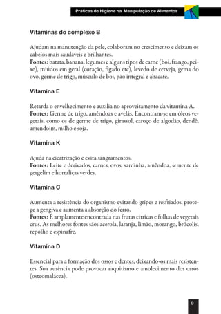 Práticas de Higiene na Manipulação de Alimentos




Vitaminas do complexo B

Ajudam na manutenção da pele, colaboram no crescimento e deixam os
cabelos mais saudáveis e brilhantes.
Fontes: batata, banana, legumes e alguns tipos de carne (boi, frango, pei-
xe), miúdos em geral (coração, fígado etc), levedo de cerveja, gema do
ovo, germe de trigo, músculo de boi, pão integral e abacate.

Vitamina E

Retarda o envelhecimento e auxilia no aproveitamento da vitamina A.
Fontes: Germe de trigo, amêndoas e avelãs. Encontram-se em óleos ve-
getais, como os de germe de trigo, girassol, caroço de algodão, dendê,
amendoim, milho e soja.

Vitamina K

Ajuda na cicatrização e evita sangramentos.
Fontes: Leite e derivados, carnes, ovos, sardinha, amêndoa, semente de
gergelim e hortaliças verdes.

Vitamina C

Aumenta a resistência do organismo evitando gripes e resfriados, prote-
ge a gengiva e aumenta a absorção do ferro.
Fontes: É amplamente encontrada nas frutas cítricas e folhas de vegetais
crus. As melhores fontes são: acerola, laranja, limão, morango, brócolis,
repolho e espinafre.

Vitamina D

Essencial para a formação dos ossos e dentes, deixando-os mais resisten-
tes. Sua ausência pode provocar raquitismo e amolecimento dos ossos
(osteomalácea).



                                                                      9
 