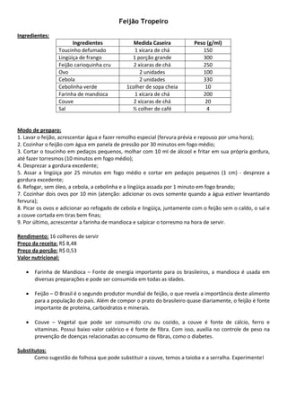 Feijão Tropeiro
 
Ingredientes: 
                         Ingredientes                Medida Caseira              Peso (g/ml) 
                   Toucinho defumado                 1 xícara de chá                150 
                   Lingüiça de frango               1 porção grande                 300 
                   Feijão carioquinha cru            2 xícaras de chá               250 
                   Ovo                                  2 unidades                  100 
                   Cebola                               2 unidades                  330 
                   Cebolinha verde                1colher de sopa cheia              10 
                   Farinha de mandioca               1 xícara de chá                200 
                   Couve                             2 xícaras de chá                20 
                   Sal                              ½ colher de café                  4 
 
 
Modo de preparo: 
1. Lavar o feijão, acrescentar água e fazer remolho especial (fervura prévia e repouso por uma hora); 
2. Cozinhar o feijão com água em panela de pressão por 30 minutos em fogo médio; 
3. Cortar o toucinho em pedaços pequenos, molhar com 10 ml de álcool e fritar em sua própria gordura, 
até fazer torresmos (10 minutos em fogo médio); 
4. Desprezar a gordura excedente; 
5.  Assar  a  lingüiça  por  25  minutos  em  fogo  médio  e  cortar  em  pedaços  pequenos  (1  cm)  ‐  despreze  a 
gordura excedente; 
6. Refogar, sem óleo, a cebola, a cebolinha e a lingüiça assada por 1 minuto em fogo brando;  
7. Cozinhar dois ovos por 10 min (atenção: adicionar os ovos somente quando a água estiver levantando 
fervura); 
8. Picar os ovos e adicionar ao refogado de cebola e lingüiça, juntamente com o feijão sem o caldo, o sal e 
a couve cortada em tiras bem finas; 
9. Por último, acrescentar a farinha de mandioca e salpicar o torresmo na hora de servir. 
 
Rendimento: 16 colheres de servir 
Preço da receita: R$ 8,48 
Preço da porção: R$ 0,53 
Valor nutricional: 
 
     • Farinha  de  Mandioca  –  Fonte  de  energia  importante  para  os  brasileiros,  a  mandioca  é  usada  em 
        diversas preparações e pode ser consumida em todas as idades. 
 
     • Feijão – O Brasil é o segundo produtor mundial de feijão, o que revela a importância deste alimento 
        para a população do país. Além de compor o prato do brasileiro quase diariamente, o feijão é fonte 
        importante de proteína, carboidratos e minerais. 
 
     • Couve  –  Vegetal  que  pode  ser  consumido  cru  ou  cozido,  a  couve  é  fonte  de  cálcio,  ferro  e 
        vitaminas. Possui baixo valor calórico e é fonte de fibra. Com isso, auxilia no controle de peso na 
        prevenção de doenças relacionadas ao consumo de fibras, como o diabetes. 
 
Substitutos: 
        Como sugestão de folhosa que pode substituir a couve, temos a taioba e a serralha. Experimente! 
 