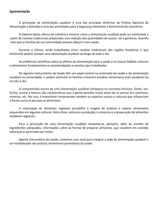 Apresentação

 
         A  promoção  da  alimentação  saudável  é  uma  das  principais  diretrizes  da  Política  Nacional  de 
Alimentação e Nutrição e uma das prioridades para a Segurança Alimentar e Nutricional dos brasileiros.  
          
         O objetivo desta oficina de culinária é mostrar como a alimentação saudável pode ser estimulada a 
  partir de receitas tradicionais preparadas com redução das quantidades de açúcar, sal e gorduras, fazendo 
  com que as famílias de sua comunidade possam adquirir mais saúde.  
          
         Durante  a  oficina,  serão  trabalhadas  cinco  receitas  tradicionais  das  regiões  brasileiras  e  que 
facilmente podem compor uma alimentação saudável ao longo de todo o dia.  
          
         As evidências científicas sobre os efeitos da alimentação para a saúde e os nossos hábitos culturais 
e alimentares fundamentam as recomendações e receitas aqui trabalhadas. 
          
         Os Agentes Comunitários de Saúde têm um papel central na promoção da saúde e da alimentação 
saudável na comunidade, e podem estimular às famílias a fazerem escolhas alimentares mais saudáveis no 
seu dia‐a‐dia.  
          
         A compreensão acerca de uma alimentação saudável ultrapassa os conceitos técnicos. Gosto, cor, 
forma, aroma e textura são características que a gente percebe muito antes de se pensar em vitaminas, 
minerais, etc. Por isso, é importante compreender também os aspectos sociais e culturais que influenciam 
a forma como as pessoas se alimentam. 
          
         A  valorização  de  alimentos  regionais  possibilita  o  resgate  de  práticas  e  valores  alimentares 
esquecidos em algumas culturas. Além disso, estimula a produção, o consumo e a preparação de alimentos 
saudáveis regionais.  
          
         Para  a  promoção  de  uma  alimentação  saudável  necessita‐se,  portanto,  além  da  escolha  de 
ingredientes  adequados,  informações  sobre  as  formas  de  preparar  alimentos,  que  resultem  em  comidas 
saborosas e apreciadas por todos.  
          
         Agente Comunitário de Saúde, contamos com você para integrar a rede de alimentação saudável e 
ser multiplicador das práticas alimentares promotoras da saúde.  
 