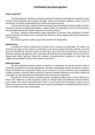 Cozinhando com pouca gordura
        
        
O que é a gordura? 
 
         Os óleos e gorduras constituem um grupo variado de compostos encontrados em alimentos e corpo 
humano.  Estes  compostos  são  insolúveis  em  água,  solúveis  em  solventes  orgânicos,  como  o  éter  e  o 
clorofórmio, e possuem a capacidade de ser utilizado por organismos vivos.  
         Para os seres humanos, a gordura é fonte de energia, além de participar de várias reações no corpo. 
Quando  há  consumo  em  grande  quantidade,  a  gordura  pode  ser  responsável,  junto  com  outros  fatores, 
pela obesidade, doenças do coração e cânceres, entre outras doenças. 
         Os  óleos  e  gorduras  desempenham  papel  importante  na  culinária  como  condutores  de  calor: 
douram alimentos já cozidos, coram a superfície dos alimentos e fritam, dependendo do tipo de gordura e 
da temperatura. 
         Para reduzir a gordura na dieta, alguns itens precisam ser considerados: 
          
Matéria‐Prima 
         A  escolha  da  melhor  matéria‐prima  contribui  para  o  sucesso  da  preparação.  Em  relação  aos 
alimentos  de  origem  animal,  devem  ser  preferidas  carnes  bovinas  magras  (músculo,  patinho),  aves  (sem 
pele,  com  exclusão  das  vísceras)  e  peixes  de  forma  geral,  pois  mesmo  os  mais  gordurosos  são  ricos  em 
gorduras  saudáveis.  Do  grupo  do  leite  e  derivados,  dê  preferência  aos  desnatados.  No  caso  de  frutas  e 
vegetais  que  contêm  gorduras,  todos  são  indicados,  incluindo  abacate,  castanhas  e  nozes.  Mas  não 
exagere nas quantidades: estes alimentos são ricos em calorias. 
          
Modo de Preparo 
         Mesmo  escolhendo  alimentos  pobres  em  gorduras,  é  importante  ter  atenção  na  forma  como  o 
alimento é preparado e nos demais ingredientes utilizados na preparação. Oriente as famílias a evitarem 
formas  de  preparo  que  acrescentem  óleos,  como  as  frituras.  O  uso  de  alimentos  ricos  em  gorduras 
modifica, também, o perfil de sabor do alimento. A gordura também influencia na cor, brilho e textura da 
preparação; por isso, alimentos com pouca gordura têm características diferentes. 
         Do ponto de vista da culinária, quando assamos e grelhamos podemos ter o mesmo efeito que a 
fritura.  Para  compensar  o  sabor  da  gordura,  pode  ser  utilizada  maior  quantidade  de  temperos  frescos, 
como  cebola,  alho,  tomate,  pimentão,  cheiro  verde  e  ervas  frescas  como  manjericão  e  alecrim.  Para  a 
textura de massas e molhos, adicionar frutas como maçã e banana pode ter resultados positivos. Oriente a 
sua comunidade a fazer estas substituições! 
        
        
        
        
        
        
        
        
        
        
        
        
        
        
        
        
        
        
        
 
