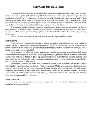 Cozinhando com pouco açúcar
        
        
        O  açúcar  de  mesa  (sacarose)  é  um  ingrediente  importante  porque  fornece  energia  para  o  corpo. 
Mas  o  seu  excesso  pode  ser  bastante  prejudicial.  Por  isso,  a  quantidade  de  açúcar  no  sangue  deve  ser 
avaliada com freqüência, principalmente nos indivíduos que têm diabetes, elevados níveis de triglicerídeos 
e  excesso  de  peso.  Além  disso,  o  consumo  de  açúcar  está  relacionado  com  o  aumento  de  cáries, 
principalmente  em  crianças,  quando  a  higiene  bucal  nem  sempre  é  realizada  de  forma  adequada.  Você, 
Agente Comunitário de Saúde, pode contribuir para a prevenção destas doenças.  
        O açúcar tem função bem determinada na culinária. Além de dar sabor aos alimentos, o açúcar dá 
cor (caramelo), interfere na textura de bolos e pães, aumenta a capacidade de reter água nas caldas e dá a 
viscosidade e firmeza das gelatinas. Preparações que têm frutas também são influenciadas pela presença 
de açúcares.  
        Para se cozinhar com pouco açúcar é necessário observar alguns aspectos, como: 
         
Matéria‐Prima 
        Primeiramente,  é  importante  observar  o  quanto  de  açúcar  nós  colocamos  em  uma  receita.  A 
maioria das vezes, exageramos na quantidade necessária de açúcar simplesmente porque acostumados a 
comer alimentos muito doces. Será que a quantidade utilizada para formar a calda de um pudim, ou criar a 
crosta de um bolo pode ser reduzida? 
        Na  preparação  de  caldas  em  geléias  e  compotas,  quando  aumentamos  a  quantidade  de  frutas  e 
acrescentamos um item ácido (como suco de limão, por exemplo), podemos formar uma calda com menos 
açúcar.  Para  melhorar  a  maciez  de  bolos  e  pães  sem  exagerar  na  quantidade  de  açúcar  e  gordura,  você 
pode orientar a sua comunidade a usar técnicas como adicionar clara em neve ou peneirar os ingredientes 
secos, para que a receita ganhe mais ar. 
        Em  relação  à  questão  do  gosto  doce,  precisamos  refletir  sobre  a  mudança  de  hábito  na  nossa 
alimentação e nas orientações que damos à nossa comunidade. Muitas vezes, deixamos de reconhecer o 
sabor do alimento e só percebemos o sabor doce. Frutas e sucos de frutas, por exemplo, não precisam ser 
adoçados.  Esse  aspecto  é  mais  importante  ainda  quando  trabalhado  na  infância,  quando  a  criança  é 
apresentada  aos  sabores  pela  primeira  vez.  Por  isso,  oriente  às  mães  ou  responsáveis  para  oferecer 
alimentos com pouco açúcar às crianças. 
         
Modo de Preparo 
        No caso do uso de açúcar, é preciso apenas ter cuidado com a temperatura e tempo de cozimento, 
para obter o melhor resultado.  
         
         
        
        
        
        
        
        
        
        
        
        
        
        
        
        
        
        
        
 