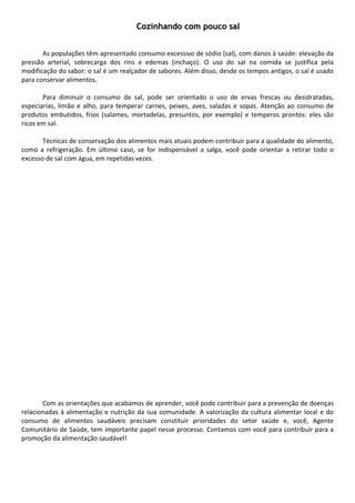 Cozinhando com pouco sal
        
        
       As populações têm apresentado consumo excessivo de sódio (sal), com danos à saúde: elevação da 
pressão  arterial,  sobrecarga  dos  rins  e  edemas  (inchaço).  O  uso  do  sal  na  comida  se  justifica  pela 
modificação do sabor: o sal é um realçador de sabores. Além disso, desde os tempos antigos, o sal é usado 
para conservar alimentos.  
        
       Para  diminuir  o  consumo  de  sal,  pode  ser  orientado  o  uso  de  ervas  frescas  ou  desidratadas, 
especiarias,  limão  e  alho,  para  temperar  carnes,  peixes,  aves,  saladas  e  sopas.  Atenção  ao  consumo  de 
produtos  embutidos,  frios  (salames,  mortadelas,  presuntos,  por  exemplo)  e  temperos  prontos:  eles  são 
ricos em sal.  
        
       Técnicas de conservação dos alimentos mais atuais podem contribuir para a qualidade do alimento, 
como  a  refrigeração.  Em  último  caso,  se  for  indispensável  a  salga,  você  pode  orientar  a  retirar  todo  o 
excesso de sal com água, em repetidas vezes.  
        
        
        
        
        
        
        
        
        
        
        
        
        
        
        
        
        
        
        
        
        
        
        
        
        
        
        
       Com as orientações que acabamos de aprender, você pode contribuir para a prevenção de doenças 
relacionadas  à  alimentação  e  nutrição  da  sua  comunidade.  A  valorização  da  cultura  alimentar  local  e  do 
consumo  de  alimentos  saudáveis  precisam  constituir  prioridades  do  setor  saúde  e,  você,  Agente 
Comunitário de Saúde, tem importante papel nesse processo. Contamos com você para contribuir para a 
promoção da alimentação saudável! 
        
        
        
        
 