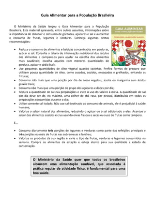  
                           Guia Alimentar para a População Brasileira
                                                            
         
    O  Ministério  da  Saúde  lançou  o  Guia  Alimentar  para  a  População 
Brasileira. Este material apresenta, entre outros assuntos, informações sobre 
a importância de diminuir o consumo de gorduras, açúcares e sal e aumentar 
o  consumo  de  frutas,  legumes  e  verduras.  Conheça  algumas  destas 
recomendações: 
                                                
    • Reduza o consumo de alimentos e bebidas concentrados em gorduras, 
          açúcar  e  sal.  Consulte  a  tabela  de  informação  nutricional  dos  rótulos 
          dos  alimentos  e  compare‐os  para  ajudar  na  escolha  dos  alimentos 
          mais  saudáveis;  escolha  aqueles  com  menores  quantidades  de 
          gordura, açúcar e sódio (sal); 
    • Use  pequenas  quantidades  de  óleo  vegetal  quando  cozinhar.  Prefira  formas  de  preparo  que 
          utilizem  pouca  quantidade  de  óleo,  como  assados,  cozidos,  ensopados  e  grelhados,  evitando  as 
          frituras; 
    • Consuma  não  mais  que  uma  porção  por  dia  de  óleos  vegetais,  azeite  ou  margarina  sem  ácidos 
          graxos trans; 
    • Consuma não mais que uma porção do grupo dos açúcares e doces por dia; 
    • Reduza a quantidade de sal nas preparações e evite o uso do saleiro à mesa. A quantidade de sal 
          por  dia  deve  ser  de,  no  máximo,  uma  colher  de  chá  rasa,  por  pessoa,  distribuída  em  todas  as 
          preparações consumidas durante o dia; 
    • Utilize somente sal iodado. Não use sal destinado ao consumo de animais, ele é prejudicial à saúde 
          humana; 
    • Valorize o sabor natural dos alimentos, reduzindo o açúcar ou o sal adicionado a eles. Acentue  o 
          sabor dos alimentos cozidos e crus usando ervas frescas e secas ou suco de frutas como tempero. 
 
    E... 
 
    • Consuma  diariamente  três  porções  de  legumes  e  verduras  como  parte  das  refeições  principais  e 
          três porções ou mais de frutas nas sobremesas e lanches; 
    • Valorize  os  produtos  da  sua  região  e  varie  o  tipo  de  frutas,  verduras  e  legumes  consumidos  na 
          semana.  Compre  os  alimentos  da  estação  e  esteja  atento  para  sua  qualidade  e  estado  de 
          conservação. 
                                                              
                                                              
 
                       O  Ministério  da  Saúde  quer  que  todos  os  brasileiros 
                       alcancem  uma  alimentação  saudável,  que  associada  à 
                       prática  regular  de  atividade  física,  é  fundamental  para  uma 
                    boa saúde. 
 