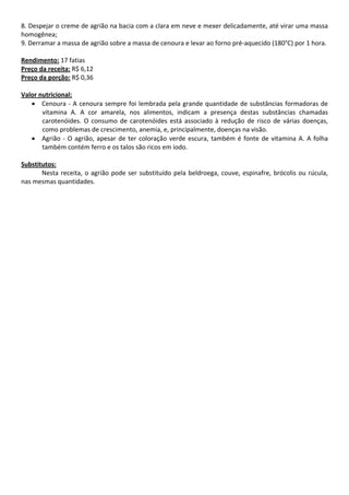 8. Despejar o creme de agrião na bacia com a clara em neve e mexer delicadamente, até virar uma massa 
homogênea;  
9. Derramar a massa de agrião sobre a massa de cenoura e levar ao forno pré‐aquecido (180°C) por 1 hora.    
 
Rendimento: 17 fatias 
Preço da receita: R$ 6,12 
Preço da porção: R$ 0,36 
 
Valor nutricional: 
    • Cenoura  ‐  A  cenoura  sempre  foi  lembrada  pela  grande  quantidade  de  substâncias  formadoras  de 
       vitamina  A.  A  cor  amarela,  nos  alimentos,  indicam  a  presença  destas  substâncias  chamadas 
       carotenóides.  O  consumo  de  carotenóides  está  associado  à  redução  de  risco  de  várias  doenças, 
       como problemas de crescimento, anemia, e, principalmente, doenças na visão. 
    • Agrião  ‐  O  agrião,  apesar  de  ter  coloração  verde  escura,  também  é  fonte  de  vitamina  A.  A  folha 
       também contém ferro e os talos são ricos em iodo.  
 
Substitutos: 
       Nesta  receita,  o  agrião  pode  ser  substituído  pela  beldroega,  couve,  espinafre,  brócolis  ou  rúcula, 
nas mesmas quantidades. 
 
 
 
 
 
 
 
 
 
 
 
 
 
 
 
 
 
 
 
 
 
 
 
 
 
 
 
 
 
 
 
 
 
 
 
 
 