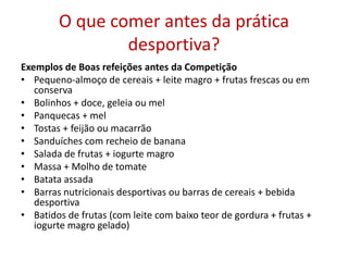 O que comer antes da prática desportiva?Exemplos de Boas refeições antes da Competição Pequeno-almoço de cereais + leite magro + frutas frescas ou em conservaBolinhos + doce, geleia ou mel Panquecas + mel  Tostas + feijão ou macarrão Sanduíches com recheio de banana Salada de frutas + iogurte magro Massa + Molho de tomate Batata assada Barras nutricionais desportivas ou barras de cereais + bebida desportiva Batidos de frutas (com leite com baixo teor de gordura + frutas + iogurte magro gelado) 