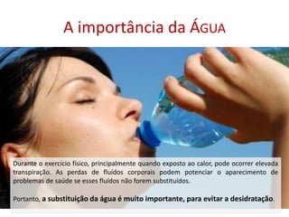 A importância da ÁguaDurante o exercício físico, principalmente quando exposto ao calor, pode ocorrer elevada transpiração. As perdas de fluídos corporais podem potenciar o aparecimento de problemas de saúde se esses fluídos não forem substituídos. Portanto, a substituição da água é muito importante, para evitar a desidratação. 