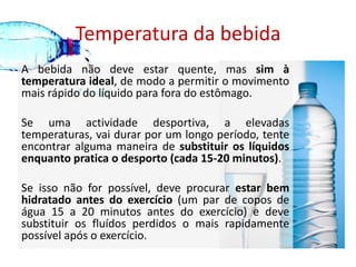 Temperatura da bebidaA bebida não deve estar quente, mas sim à temperatura ideal, de modo a permitir o movimento mais rápido do líquido para fora do estômago. Se uma actividade desportiva, a elevadas temperaturas, vai durar por um longo período, tente encontrar alguma maneira de substituir os líquidos enquanto pratica o desporto (cada 15-20 minutos). Se isso não for possível, deve procurar estar bem hidratado antes do exercício (um par de copos de água 15 a 20 minutos antes do exercício) e deve substituir os fluídos perdidos o mais rapidamente possível após o exercício. 