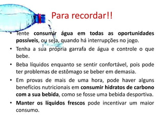 Para recordar!!Tente consumir água em todas as oportunidades possíveis, ou seja, quando há interrupções no jogo. Tenha a sua própria garrafa de água e controle o que bebe. Beba líquidos enquanto se sentir confortável, pois pode ter problemas de estômago se beber em demasia. Em provas de mais de uma hora, pode haver alguns benefícios nutricionais em consumir hidratos de carbono com a sua bebida, como se fosse uma bebida desportiva. Manter os líquidos frescos pode incentivar um maior consumo.