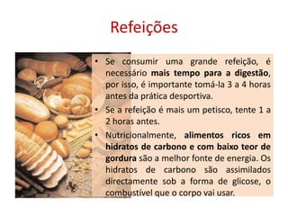 RefeiçõesSe consumir uma grande refeição, é necessário mais tempo para a digestão, por isso, é importante tomá-la 3 a 4 horas antes da prática desportiva. Se a refeição é mais um petisco, tente 1 a 2 horas antes.Nutricionalmente, alimentos ricos em hidratos de carbono e com baixo teor de gordura são a melhor fonte de energia. Os hidratos de carbono são assimilados directamente sob a forma de glicose, o combustível que o corpo vai usar. 