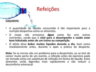 RefeiçõesLíquidos:A quantidade de líquido consumido é tão importante para a nutrição desportiva como os alimentos. O corpo não armazena água como faz com outros nutrientes, sendo que é vital para o desempenho e saúde estar bem hidratado antes de um treino ou competição. O atleta deve beber muitos líquidos durante o dia, bem como imediatamente antes, durante e após a prática do desporto. Nota: Se os nervos são um problema para o desportista, ou se tem de comer muito perto de um evento, a refeição antes do exercício pode ser tomada como um substituto de refeição em forma de líquido. Estes alimentos serão digeridos mais rapidamente e vão reduzir o desconforto estomacal. 