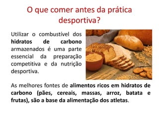 O que comer antes da prática desportiva?Utilizar o combustível dos hidratos de carbono armazenados é uma parte essencial da preparação competitiva e da nutrição desportiva. As melhores fontes de alimentos ricos em hidratos de carbono (pães, cereais, massas, arroz, batata e frutas), são a base da alimentação dos atletas. 