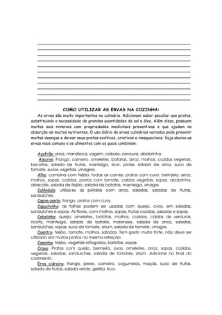 _____________________________________________________________
   _____________________________________________________________
   _____________________________________________________________
   _____________________________________________________________
   _____________________________________________________________
   _____________________________________________________________
   _____________________________________________________________
   _____________________________________________________________
   _____________________________________________________________
   _____________________________________________________________
   _____________________________________________________________

                 COMO UTILIZAR AS ERVAS NA COZINHA:
   As ervas são muito importantes na culinária. Adicionam sabor peculiar aos pratos,
substituindo a necessidade de grandes quantidades de sal e óleo. Além disso, possuem
muitos sais minerais com propriedades medicinais preventivas e que ajudam na
absorção de muitos nutrientes. O uso diário de ervas culinárias variadas pode prevenir
muitas doenças e deixar seus pratos exóticos, criativos e inesquecíveis. Veja abaixo as
ervas mais comuns e os alimentos com os quais combinam:

     Açafrão: arroz, mandioca, vagem, cebola, cenoura, abobrinha.
      Alecrim: Frango, carneiro, omeletes, batatas, arroz, molhos, cozidos vegetais,
biscoitos, salada de frutas, manteiga, licor, picles, salada de arroz, suco de
tomate, sucos vegetais, vinagres.
     Alho: combina com feijão, todas as carnes, pratos com curry, berinjela, arroz,
molhos, sopas, cozidos, pratos com tomate, caldos vegetais, sopas, abobrinha,
abacate, salada de feijão, salada de batatas, manteiga, vinagre.
     Calêndula: utiliza-se as pétalas com arroz, saladas, saladas de frutas,
sanduíches.
     Capim-santo: frango, pratos com curry.
     Capuchinha: as folhas podem ser usadas com queijo, ovos, em saladas,
sanduíches e sopas. As flores, com molhos, sopas, frutas cozidas, saladas e sopas.
     Cebolinha: queijo, omeletes, batatas, molhos, cozidos, caldos de verduras,
ricota, manteiga, salada de batata, maionese, salada de arroz, saladas,
sanduíches, sopas, suco de tomate, atum, salada de tomate, vinagre.
     Coentro: feijão, tomate, molhos, saladas. Tem gosto muito forte, não deve ser
utilizado em muitos pratos na mesma refeição.
     Cominho: feijão, vegetais refogados, batatas, sopas.
     Cravo: Pratos com queijo, berinjela, ovos, omeletes, arroz, sopas, cozidos,
vegetais, saladas, sanduíches, salada de tomates, atum. Adicione no final do
cozimento.
     Erva cidreira: frango, peixe, carneiro, cogumelos, maçãs, suco de frutas,
salada de frutas, salada verde, geléia, licor.
 
