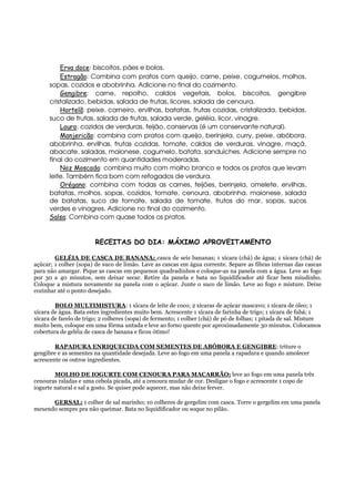 Erva doce: biscoitos, pães e bolos.
          Estragão: Combina com pratos com queijo, carne, peixe, cogumelos, molhos,
      sopas, cozidos e abobrinha. Adicione no final do cozimento.
          Gengibre: carne, repolho, caldos vegetais, bolos, biscoitos, gengibre
      cristalizado, bebidas, salada de frutas, licores, salada de cenoura.
          Hortelã: peixe, carneiro, ervilhas, batatas, frutas cozidas, cristalizada, bebidas,
      suco de frutas, salada de frutas, salada verde, geléia, licor, vinagre.
          Louro: cozidos de verduras, feijão, conservas (é um conservante natural).
          Manjericão: combina com pratos com queijo, berinjela, curry, peixe, abóbora,
      abobrinha, ervilhas, frutas cozidas, tomate, caldos de verduras, vinagre, maçã,
      abacate, saladas, maionese, cogumelo, batata, sanduíches. Adicione sempre no
      final do cozimento em quantidades moderadas.
          Noz Moscada: combina muito com molho branco e todos os pratos que levam
      leite. Também fica bom com refogados de verdura.
          Orégano: combina com todas as carnes, feijões, berinjela, omelete, ervilhas,
      batatas, molhos, sopas, cozidos, tomate, cenoura, abobrinha, maionese, salada
      de batatas, suco de tomate, salada de tomate, frutos do mar, sopas, sucos
      verdes e vinagres. Adicione no final do cozimento.
      Salsa: Combina com quase todos os pratos.


                        RECEITAS DO DIA: MÁXIMO APROVEITAMENTO

        GELÉIA DE CASCA DE BANANA: casca de seis bananas; 1 xícara (chá) de água; 1 xícara (chá) de
açúcar; 1 colher (sopa) de suco de limão. Lave as cascas em água corrente. Separe as fibras internas das cascas
para não amargar. Pique as cascas em pequenos quadradinhos e coloque-as na panela com a água. Leve ao fogo
por 30 a 40 minutos, sem deixar secar. Retire da panela e bata no liquidificador até ficar bem miudinho.
Coloque a mistura novamente na panela com o açúcar. Junte o suco de limão. Leve ao fogo e misture. Deixe
cozinhar até o ponto desejado.

        BOLO MULTIMISTURA: 1 xícara de leite de coco; 2 xícaras de açúcar mascavo; 1 xícara de óleo; 1
xícara de água. Bata estes ingredientes muito bem. Acrescente 1 xícara de farinha de trigo; 1 xícara de fubá; 1
xícara de farelo de trigo; 2 colheres (sopa) de fermento; 1 colher (chá) de pó de folhas; 1 pitada de sal. Misture
muito bem, coloque em uma fôrma untada e leve ao forno quente por aproximadamente 30 minutos. Colocamos
cobertura de geléia de casca de banana e ficou ótimo!

        RAPADURA ENRIQUECIDA COM SEMENTES DE ABÓBORA E GENGIBRE: triture o
gengibre e as sementes na quantidade desejada. Leve ao fogo em uma panela a rapadura e quando amolecer
acrescente os outros ingredientes.

        MOLHO DE IOGURTE COM CENOURA PARA MACARRÃO: leve ao fogo em uma panela três
cenouras raladas e uma cebola picada, até a cenoura mudar de cor. Desligue o fogo e acrescente 1 copo de
iogurte natural e sal a gosto. Se quiser pode aquecer, mas não deixe ferver.

      GERSAL: 1 colher de sal marinho; 10 colheres de gergelim com casca. Torre o gergelim em uma panela
mexendo sempre pra não queimar. Bata no liquidificador ou soque no pilão.
 