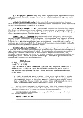 BIFE DE CASCA DE BANANA: retire os fios brancos internos das cascas de banana e deixe-as com
tempero feito com sal, alho e cheiro verde por 1 hora. Passe em ovo batido e na farinha de trigo e frite em óleo
bem quente.

        LASANHA DE CASCA DE BANANA: faça um molho de tomate e coloque em uma fôrma uma
camada de molho, uma de bife de caca de banana, uma de queijo, molho, casca de banana, queijo, molho, cascas
e termine com molho por cima. Leve ao forno por meia hora.

         MANTEIGA DE BANANA VERDE: 6 bananas verdes; 2 colheres (sopa) de suco de limão; tempero
(alho, cheiro verde, cebola, sal), óleo. Cozinhe as bananas cortadas em rodelas com casca e tudo. Coloque no
liquidificador com um pouco da água do cozimento e os temperos e vá colocando óleo até endurecer. Coloque na
geladeira. Utilize como manteiga para passar em pão e biscoitos.

         NHOQUE DE BANANA VERDE: 500g de biomassa de banana verde gelada; 1 colher (sopa) de
maionese; farinha de trigo, suficiente para polvilhar a mesa e dar ponto à massa; 30g de açafrão em pó; 50g de
queijo ralado. Numa mesa ou mármore, misturar a biomassa com a maionese e o queijo. Misturar o açafrão na
farinha de trigo e ir polvilhando a massa até dar ponto de enrolar. Cortar a massa em formato de nhoque,
cozinhar em água fervente com um fio de óleo até que subam. Retire com uma escumadeira, passe em água fria
e sirva com o molho de sua preferência (vermelho ou branco).

         BIOMASSA DE BANANA VERDE: Lave bem com esponja e detergente 10 bananas verdes, cortando
as pontas sem deixar aparecer a polpa (qualquer banana, preferencialmente a que tiver o custo mais acessível na
região). Em seguida leve em uma panela de pressão de 7 litros com água fervendo, suficiente para cobrir as
bananas. Conte 10 minutos a partir do início da pressão da panela. Separe as cascas das polpas e num
processador leve apenas as polpas bem quentes para processar bem, até que fique uma massa homogênea. Leve
a um recipiente plástico e armazene em geladeira (no máximo por 1 semana). Usar apenas inox no processo,
para não oxidar. Utilize em bolos, pães massas e molhos.

                    31/10 - Domingo
      7h-7:30: prática de ioga.
      7:30-8h: café-da-manhã
      8:30 – 12h – Preparo do almoço: cozinhando no fogão solar, arroz integral com canela, molho de
      amendoim, molho de manga com hortelã, salada de folhas verdes e flores, salada de cenoura
      com brotos, refogado de legumes com ervas, feijoada vegetariana, bolinhos de arroz assados,
      sorvete natural.

          BOLINHOS DE ARROZ INTEGRAL ASSADOS: 4 xícaras de arroz integral cozido, ½ abóbora
          cozida e amassada com casca, 4 colheres (sobremesa) de farinha de arroz integral, salsa e
          cebolinha picadas, 3 dentes de alho picado, 4 colheres (sopa) de gergelim, alecrim. Misture
          todos os ingredientes. Molde os bolinhos com as mãos. Coloque em forma untada com óleo e
          farinha de arroz. Leve ao forno por aproximadamente 20 minutos ou até dourar.

                MOLHO DE AMENDOIM AFRICANO: Amendoim torrado e moído, cebola cortada em rodelas finas,
      leite de coco, sal, coentro fresco picado, pimenta bode ou malagueta amassada. Refogue a cebola em óleo
      vegetal, acrescente o amendoim e o resto dos ingredientes até formar um molho cremoso.

               MOLHO DE MANGA COM HORTELÃ: bata a manga no liquidificador com um pouco de azeite de
      oliva ou milho e hortelã e sal a gosto.

            OUTRAS RECEITAS:
            ___________________________________________________________________
      _________________________________________________________________________
      _________________________________________________________________________
 