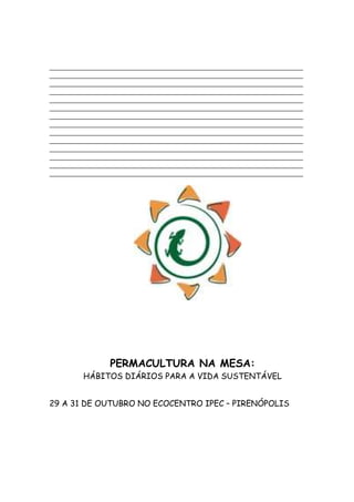 _________________________________________________________________________
_________________________________________________________________________
_________________________________________________________________________
_________________________________________________________________________
_________________________________________________________________________
_________________________________________________________________________
_________________________________________________________________________
_________________________________________________________________________
_________________________________________________________________________
_________________________________________________________________________
_________________________________________________________________________
_________________________________________________________________________
_________________________________________________________________________
_________________________________________________________________________




                 PERMACULTURA NA MESA:
         HÁBITOS DIÁRIOS PARA A VIDA SUSTENTÁVEL


29 A 31 DE OUTUBRO NO ECOCENTRO IPEC – PIRENÓPOLIS
 