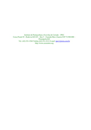 Instituto de Permacultura e Ecovilas do Cerrado – IPEC
Caixa Postal 45 - Rodovia GO 225 – Km 3 – Fazenda Mar e Guerra CEP 72.980-000 –
                                     Pirenópolis/GO
       Tel.: (62) 331-1568 Telefax (62) 331-2111 E-mail: ipec1@terra.com.br
                               http://www.ecocentro.org
 