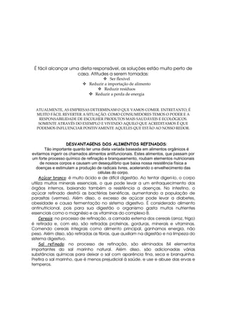 É fácil alcançar uma dieta responsável, as soluções estão muito perto de
                     casa. Atitudes a serem tomadas:
                                          Ser flexível
                               Reduzir a importação de alimento
                                       Reduzir resíduos
                                  Reduzir a perda de energia


  ATUALMENTE, AS EMPRESAS DETERMINAM O QUE VAMOS COMER. ENTRETANTO, É
  MUITO FÁCIL REVERTER A SITUAÇÃO. COMO CONSUMIDORES TEMOS O PODER E A
   RESPONSABILIDADE DE ESCOLHER PRODUTOS MAIS SAUDÁVEIS E ECOLÓGICOS.
   SOMENTE ATRAVÉS DO EXEMPLO E VIVENDO AQUILO QUE ACREDITAMOS É QUE
  PODEMOS INFLUENCIAR POSITIVAMENTE AQUELES QUE ESTÃO AO NOSSO REDOR.



                    DESVANTAGENS DOS ALIMENTOS REFINADOS:
        Tão importante quanto ter uma dieta variada baseada em alimentos orgânicos é
 evitarmos ingerir os chamados alimentos antifuncionais. Estes alimentos, que passam por
 um forte processo químico de refinação e branqueamento, roubam elementos nutricionais
      de nossos corpos e causam um desequilíbrio que baixa nossa resistência física a
   doenças e estimulam a produção de radicais livres, acelerando o envelhecimento das
                                    células do corpo.
     Açúcar branco: é muito ácido e de difícil digestão. Ao tentar digeri-lo, o corpo
utiliza muitos minerais essenciais, o que pode levar a um enfraquecimento dos
órgãos internos, baixando também a resistência a doenças. No intestino, o
açúcar refinado destrói as bactérias benéficas, aumentando a população de
parasitas (vermes). Além disso, o excesso de açúcar pode levar a diabetes,
obesidade e causa fermentação no sistema digestivo. É considerado alimento
antinutricional, pois para sua digestão o organismo gasta muitos nutrientes
essenciais como o magnésio e as vitaminas do complexo B.
     Cereais: no processo de refinação, a camada externa dos cereais (arroz, trigo)
é retirada e, com ela, são retiradas proteínas, gorduras, minerais e vitaminas.
Comendo cereais integrais como alimento principal, ganhamos energia, não
peso. Além disso, são retiradas as fibras, que auxiliam na digestão e na limpeza do
sistema digestivo.
     Sal refinado: no processo de refinação, são eliminados 84 elementos
importantes do sal marinho natural. Além disso, são adicionadas várias
substâncias químicas para deixar o sal com aparência fina, seca e branquinha.
Prefira o sal marinho, que é menos prejudicial à saúde, e use e abuse das ervas e
temperos.
 