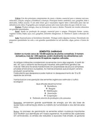 Cálcio: Um dos principais componentes de ossos e dentes, essencial para o sistema nervoso,
músculos, coração, sangue e resistência a doenças. Principais fontes: amêndoa, coco, gergelim, leite e
derivados, folhas escuras. É um mito dizer que é necessário ingerir leite e derivados para não ter
deficiência de cálcio. O gergelim, por exemplo, possui sete vezes mais cálcio do que o leite de vaca.
        Fósforo: Produz energia, atua na formação de ossos e dentes. Presente em muitos alimentos
em grandes quantidades.
        Ferro: Ajuda na produção de energia, essencial para o sangue. Principais fontes: carnes,
vegetais verdes, feijão, açaí, coco, gergelim, sementes oleaginosas. A vitamina C ajuda a absorção do
ferro.
        Iodo: Essencial para os hormônios (tireóide). Protege contra algumas toxinas. Encontrado em
pequenas quantidades no solo, e em grandes quantidades no sal marinho, algas, peixes e frutos do
mar.




                                      SEMENTES SAGRADAS
      Existem no mundo cerca de 150.000 espécies de plantas comestíveis. O homem
       domesticou mais de 1.500 espécies, porém atualmente nos alimentamos com
                     basicamente 30 espécies vegetais cultivadas.

     As antigas civilizações consideravam as sementes como algo sagrado. A partir do
     séc. XX, com o advento da Revolução Industrial, este patrimônio genético de
     mais de 1000 anos foi sendo transformado em propriedade de poucos (empresas
     privadas americanas e européias). As mesmas empresas que produzem veneno
     produzem as sementes.
     Cada planta que desaparece pode implicar no desaparecimento de 10 a 30
     espécies de animais.

     Vamos buscar a recuperação das sementes orgânicas e estimular o cultivo
     ecológico!
                            Que atitudes devemos tomar:
                                              Resistência
                                                Resgate
                                              Mobilização
                                              Associação
                                              Cooperação
                              Estímulo através da produção e do consumo.

     Sementes: armazenam grande quantidade de energia, por isto são base de
     quase toda a alimentação direta ou indireta da humanidade e dos demais seres
     vivos.

     Brotos: no processo de germinação as sementes sofrem mudanças importantes
     que facilitam sua assimilação em nossos organismos. As proteínas são quebradas
     em aminoácidos, os amidos são reduzidos a açúcares mais simples, as gorduras
 