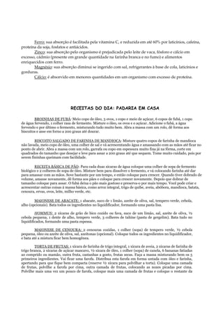 Ferro: sua absorção é facilitada pela vitamina C, e reduzida em até 60% por laticínios, cafeína,
proteína da soja, fosfatos e antiácidos.
       Zinco: sua absorção pelo organismo é prejudicada pelo leite de vaca, fósforo e cálcio em
excesso, cádmio (presente em grande quantidade na farinha branca e no fumo) e alimentos
enriquecidos com ferro.
       Magnésio: sua absorção diminui se ingerido com sal, refrigerantes à base de cola, laticínios e
gorduras.
       Cálcio: é absorvido em menores quantidades em um organismo com excesso de proteína.




                               RECEITAS DO DIA: PADARIA EM CASA

        BROINHAS DE FUBÁ: Meio copo de óleo, 3 ovos, 1 copo e meio de açúcar, 6 copos de fubá, 1 copo
de água fervendo, 1 colher rasa de fermento. Misture o óleo, os ovos e o açúcar. Adicione o fubá, a água
fervendo e por último o fermento, misturando tudo muito bem. Abra a massa com um rolo, dê forma aos
biscoitos e asse em forno a 200 graus até dourar.

        BISCOITO SALGADO DE FARINHA DE MANDIOCA: Misture quatro copos de farinha de mandioca
não lavada, meio copo de óleo, uma colher de sal e vá acrescentando água e amassando com as mãos até ficar no
ponto de abrir. Abra a massa com um rolo, garrafa ou copo em espessura muito fina já na fôrma, corte em
quadrados do tamanho que desejar e leve para assar a 200 graus até que sequem. Tome muito cuidado, pois por
serem fininhas queimam com facilidade.

        RECEITA BÁSICA DE PÃO: Para cada duas xícaras de água coloque uma colher de sopa de fermento
biológico e 2 colheres de sopa de óleo. Misture bem para dissolver o fermento, e vá colocando farinha até dar
para amassar com as mãos. Sove bastante por um tempo, e então coloque para crescer. Quando tiver dobrado de
volume, amasse novamente, dê forma aos pães e coloque para crescer novamente. Depois que dobrar de
tamanho coloque para assar. O fubá deixa o pão mais gostoso e preserva-o por mais tempo. Você pode criar e
acrescentar outras coisas à massa básica, como arroz integral, trigo de quibe, aveia, abóbora, mandioca, batata,
cenoura, ervas, ovos, leite, milho verde, etc.

        MAIONESE DE ABACATE: 1 abacate, suco de 1 limão, azeite de oliva, sal, tempero verde, cebola,
alho (opcionais). Bata todos os ingredientes no liquidificador, formando uma pasta lisa.

         HOMMUS: 2 xícaras de grão de bico cozido ou fava, suco de um limão, sal, azeite de oliva, ½
cebola pequena, 1 dente de alho, tempero verde, 3 colheres de tahine (pasta de gergelim). Bata tudo no
liquidificados, formando uma pasta espessa.

         MAIONESE DE CENOURA: 2 cenouras cozidas, 1 colher (sopa) de tempero verde, ½ cebola
pequena, óleo ou azeite de oliva, sal, azeitonas (opcional). Coloque todos os ingredientes no liquidificador,
e bata até a mistura ficar bem homogênea.

         TORTA DE FRUTAS: 1 xícara de farinha de trigo integral, 1 xícara de aveia, 2 xícaras de farinha de
trigo branca, 2 xícaras de açúcar mascavo, ½ xícara de óleo, 1 colher (sopa) de canela, 6 bananas fatiadas
ao comprido ou mamão, outra fruta, castanhas a gosto, frutas secas. Faça a massa misturando bem os 5
primeiros ingredientes. Vai ficar uma farofa. Distribua esta farofa em forma untada com óleo e farinha,
apertando para que fique bem compacta (reserve ½ xícara para polvilhar a torta). Coloque uma camada
de frutas, polvilhe a farofa por cima, outra camada de frutas, colocando as nozes picadas por cima.
Polvilhe mais uma vez um pouco de farofa, coloque mais uma camada de frutas e coloque o restante da
 