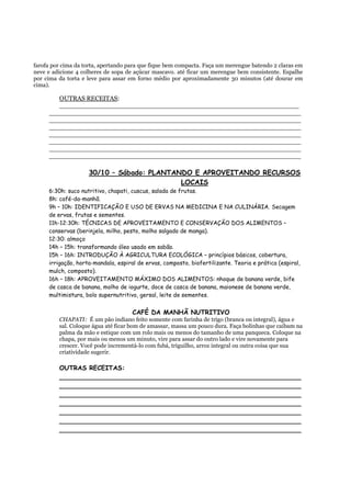 farofa por cima da torta, apertando para que fique bem compacta. Faça um merengue batendo 2 claras em
neve e adicione 4 colheres de sopa de açúcar mascavo. até ficar um merengue bem consistente. Espalhe
por cima da torta e leve para assar em forno médio por aproximadamente 30 minutos (até dourar em
cima).

        OUTRAS RECEITAS:
        ___________________________________________________________
     ______________________________________________________________
     ______________________________________________________________
     ______________________________________________________________
     ______________________________________________________________
     ______________________________________________________________
     ______________________________________________________________
     ______________________________________________________________

                    30/10 – Sábado: PLANTANDO E APROVEITANDO RECURSOS
                                           LOCAIS
     6:30h: suco nutritivo, chapati, cuscus, salada de frutas.
     8h: café-da-manhã.
     9h – 10h: IDENTIFICAÇÃO E USO DE ERVAS NA MEDICINA E NA CULINÁRIA. Secagem
     de ervas, frutas e sementes.
     11h-12:30h: TÉCNICAS DE APROVEITAMENTO E CONSERVAÇÃO DOS ALIMENTOS –
     conservas (berinjela, milho, pesto, molho salgado de manga).
     12:30: almoço
     14h – 15h: transformando óleo usado em sabão.
     15h – 16h: INTRODUÇÃO À AGRICULTURA ECOLÓGICA – princípios básicos, cobertura,
     irrigação, horta-mandala, espiral de ervas, composto, biofertilizante. Teoria e prática (espiral,
     mulch, composto).
     16h – 18h: APROVEITAMENTO MÁXIMO DOS ALIMENTOS: nhoque de banana verde, bife
     de casca de banana, molho de iogurte, doce de casca de banana, maionese de banana verde,
     multimistura, bolo supernutritivo, gersal, leite de sementes.


                                     CAFÉ DA MANHÃ NUTRITIVO
         CHAPATI: É um pão indiano feito somente com farinha de trigo (branca ou integral), água e
         sal. Coloque água até ficar bom de amassar, massa um pouco dura. Faça bolinhas que caibam na
         palma da mão e estique com um rolo mais ou menos do tamanho de uma panqueca. Coloque na
         chapa, por mais ou menos um minuto, vire para assar do outro lado e vire novamente para
         crescer. Você pode incrementá-lo com fubá, triguilho, arroz integral ou outra coisa que sua
         criatividade sugerir.

         OUTRAS RECEITAS:
         _____________________________________________________________
         _____________________________________________________________
         _____________________________________________________________
         _____________________________________________________________
         _____________________________________________________________
         _____________________________________________________________
         _____________________________________________________________
 